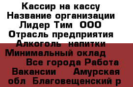 Кассир на кассу › Название организации ­ Лидер Тим, ООО › Отрасль предприятия ­ Алкоголь, напитки › Минимальный оклад ­ 23 000 - Все города Работа » Вакансии   . Амурская обл.,Благовещенский р-н